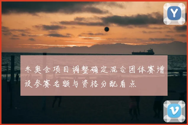 冬奥会项目调整确定混合团体赛增设参赛名额与资格分配看点