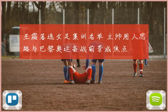 王霜落选女足集训名单 主帅用人思路与巴黎奥运备战前景成焦点
