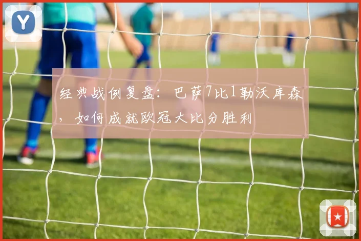 经典战例复盘:巴萨7比1勒沃库森,如何成就欧冠大比分胜利